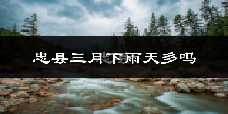 忠县三月下雨天多吗?忠县3月份降雨量多少?
