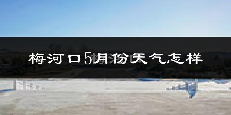 梅河口5月份天气如何?很冷还是暖和?