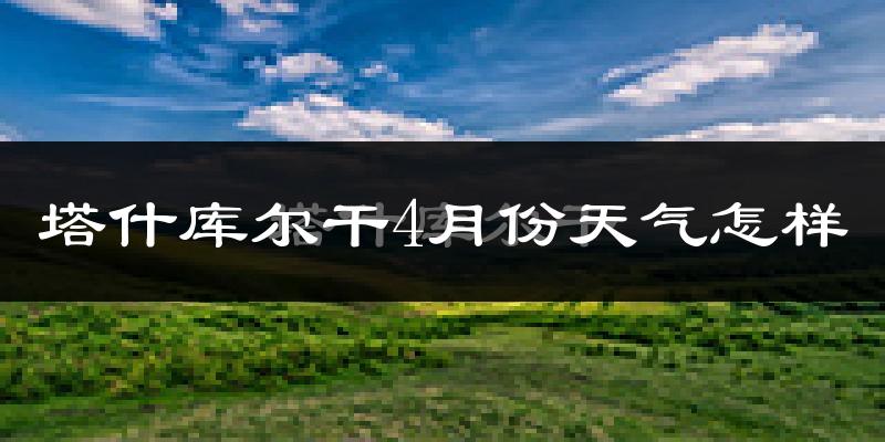 塔什库尔干塔吉克自治县4月份天气如何?很冷吗?