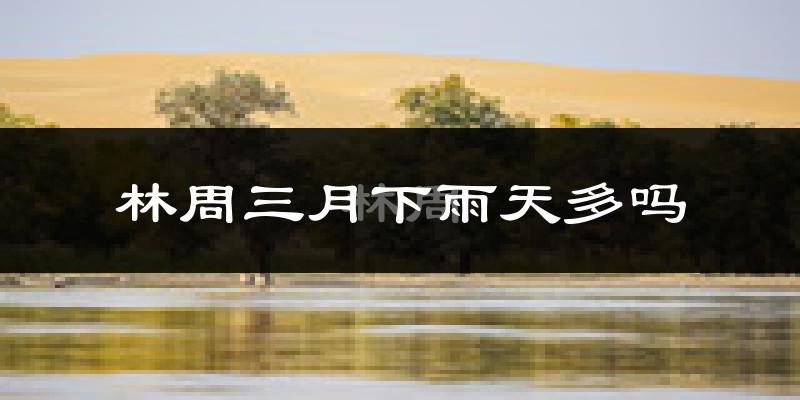 林周三月下雨天多吗?林周3月份降雨量多少?