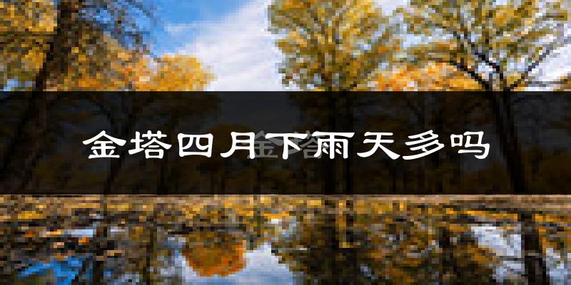 金塔四月下雨天多吗?金塔4月份降雨量多少?