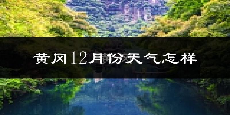 黄冈12月份天气怎样?黄冈十二月冷不冷?