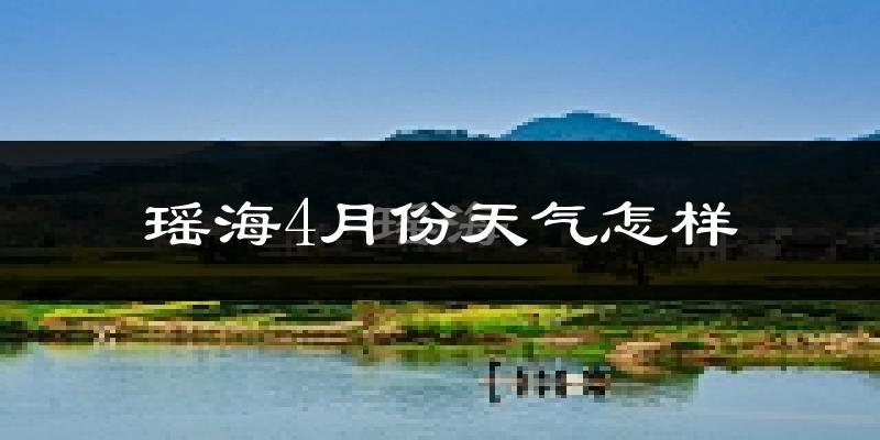 瑶海4月份天气怎样?瑶海四月冷吗?