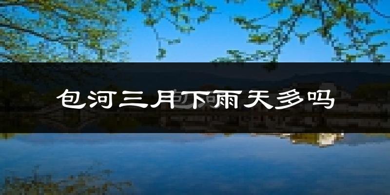 包河三月下雨天多吗?包河3月份降雨量多少?