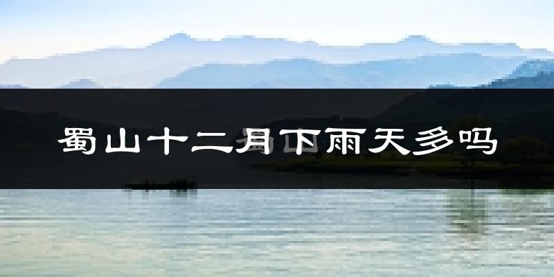 蜀山十二月下雨天多吗?蜀山12月份降雨量多少?