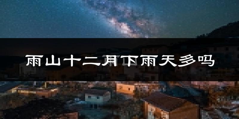 雨山十二月下雨天多吗?雨山12月份降雨量多少?