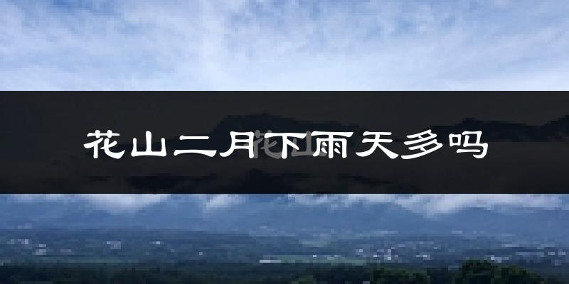 花山二月下雨天多吗?花山2月份降雨量多少?