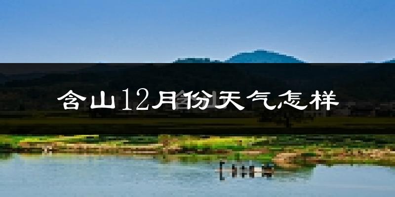 含山12月份天气怎样?含山十二月冷吗?
