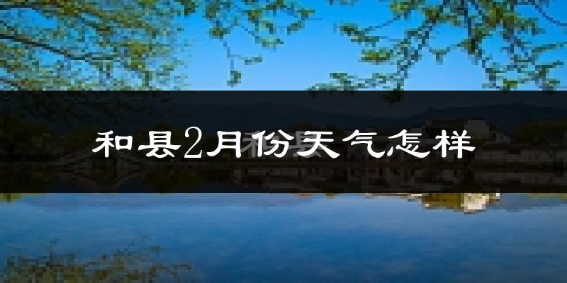 和县2月份天气如何?冷吗?