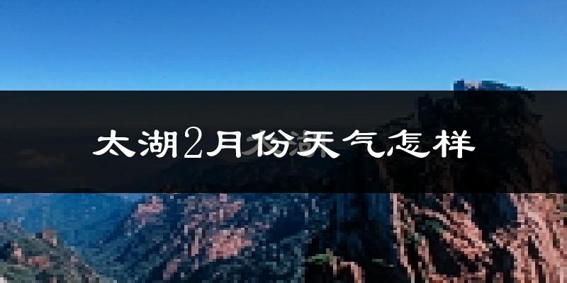 太湖县2月份天气如何?很冷吗?