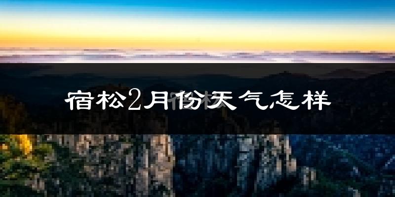 宿松县2月份天气如何?很冷吗?