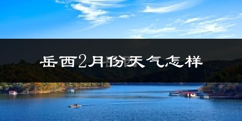 岳西县2月份天气如何?很冷吗?