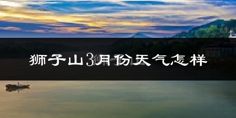 狮子山3月份天气怎样?狮子山三月冷吗?