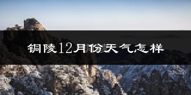铜陵12月份天气怎样?铜陵十二月冷吗?