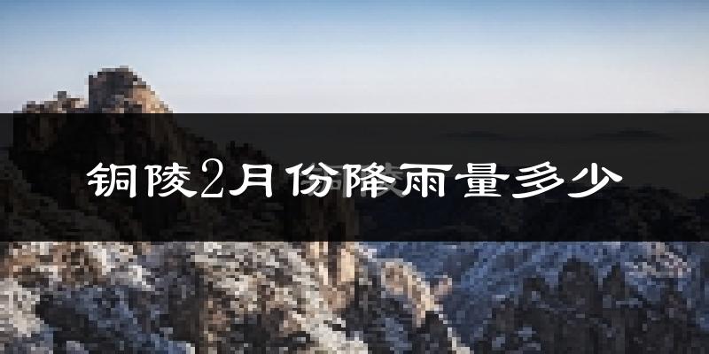铜陵2月份降雨量多少?铜陵二月下雨多吗?