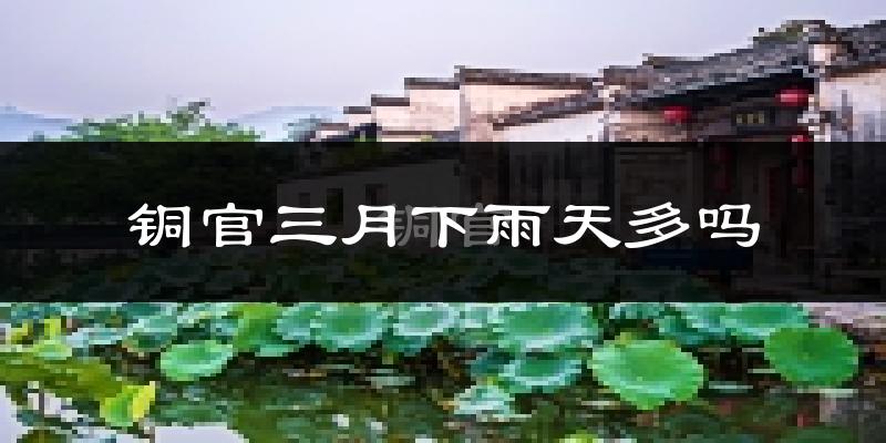 铜官三月下雨天多吗?铜官3月份降雨量多少?