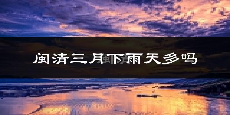 闽清三月下雨天多吗?闽清3月份降雨量多少?