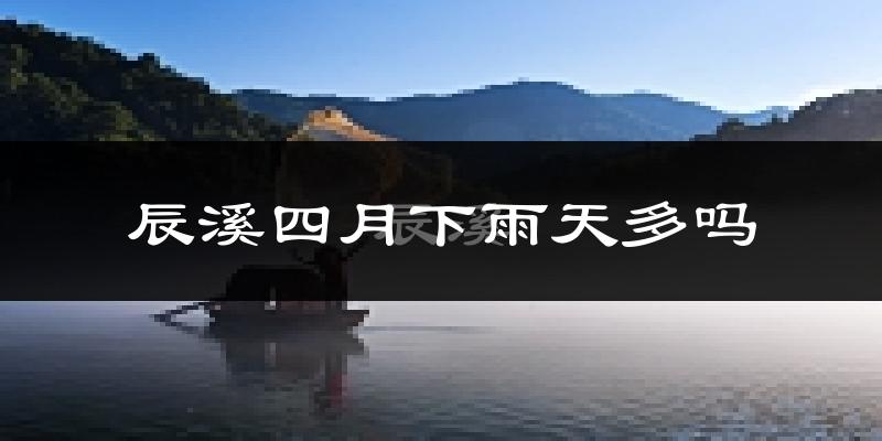 辰溪四月下雨天多吗?辰溪4月份降雨量多少?