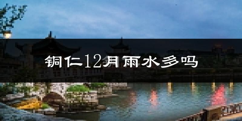铜仁12月雨水多吗?