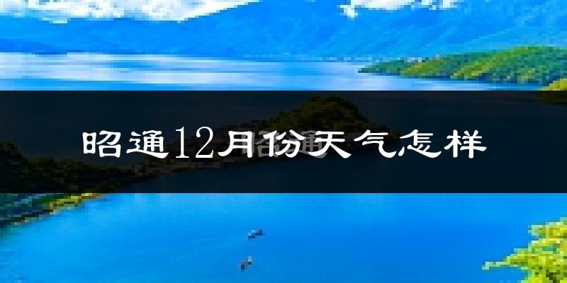 昭通12月份天气怎样?昭通十二月冷不冷?