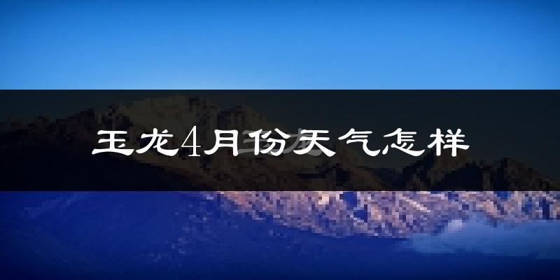 玉龙纳西族自治县4月份天气如何?冷热情况分析